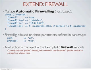 EXTEND: FIREWALL
   • Manage              Automatic Firewalling (host based):
       class { 'openssh':
         firewall      =>             true,
         firewall_tool =>             ‘iptables’,
         firewall_src =>              '10.0.0.0/8',
         firewall_dst =>              $::ipaddress_eth1, # Default is $::ipaddress
       }

   • Firewallig           is based on these parameters deﬁned in params.pp:
            port                => ‘22’,
            protocol            => ‘tcp’,


   • Abstraction             is managed in the Example42 ﬁrewall module
             Currently only the “iptables” ﬁrewall_tool is deﬁned, it uses Example42 iptables module to
             manage local iptables rules




Wednesday, July 11, 12
 