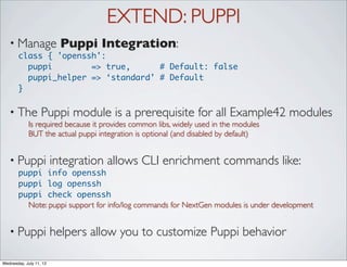 EXTEND: PUPPI
   • Manage                Puppi Integration:
       class { 'openssh':
         puppi        => true,      # Default: false
         puppi_helper => ‘standard’ # Default
       }

   • The           Puppi module is a prerequisite for all Example42 modules
             Is required because it provides common libs, widely used in the modules
             BUT the actual puppi integration is optional (and disabled by default)


   • Puppi               integration allows CLI enrichment commands like:
       puppi info openssh
       puppi log openssh
       puppi check openssh
         Note: puppi support for info/log commands for NextGen modules is under development


   • Puppi               helpers allow you to customize Puppi behavior

Wednesday, July 11, 12
 