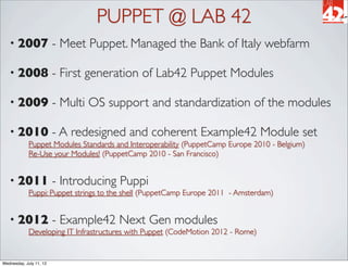 PUPPET @ LAB 42
   • 2007                - Meet Puppet. Managed the Bank of Italy webfarm

   • 2008                - First generation of Lab42 Puppet Modules

   • 2009                - Multi OS support and standardization of the modules

   • 2010                - A redesigned and coherent Example42 Module set
             Puppet Modules Standards and Interoperability (PuppetCamp Europe 2010 - Belgium)
             Re-Use your Modules! (PuppetCamp 2010 - San Francisco)


   • 2011                - Introducing Puppi
             Puppi: Puppet strings to the shell (PuppetCamp Europe 2011 - Amsterdam)


   • 2012                - Example42 Next Gen modules
             Developing IT Infrastructures with Puppet (CodeMotion 2012 - Rome)


Wednesday, July 11, 12
 