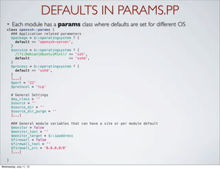 DEFAULTS IN PARAMS.PP
    •   Each module has a params class where defaults are set for different OS
    class openssh::params {
      ### Application related parameters
      $package = $::operatingsystem ? {
        default => 'openssh-server',
      }
      $service = $::operatingsystem ? {
        /(?i:Debian|Ubuntu|Mint)/ => 'ssh',
        default                   => 'sshd',
      }
      $process = $::operatingsystem ? {
        default => 'sshd',
      }
      [...]
      $port = '22'
      $protocol = 'tcp'

      # General Settings
      $my_class = ''
      $source = ''
      $source_dir = ''
      $source_dir_purge = ''
      [...]

      ### General module variables that can have a site or per module default
      $monitor = false
      $monitor_tool = ''
      $monitor_target = $::ipaddress
      $firewall = false
      $firewall_tool = ''
      $firewall_src = '0.0.0.0/0'
      [...]

    }
Wednesday, July 11, 12
 