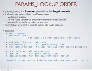 PARAMS_LOOKUP ORDER
    •   params_lookup is a function provided by the Puppi module
    •   It allows data to be deﬁned in different ways:
         •   Via Hiera, if available
         •   As Top Scope variable (as provided by External Node Classiﬁers)
         •   Via defaults set in the module’s params class
    •   The “global” argument is used to deﬁne site_wide behavior

    •   Example:
          class { ‘openssh’:
            monitor => true
          }                  # If there’s a direct param that’s the value

          # Otherwise, If Hiera is available:
          hiera(“monitor”)         # If global lookup is set
          hiera(“openssh_monitor”) # A specific value overrides the global one

          # If variable is still not evaluated:
          $::monitor         # If global lookup is set
          $::openssh_monitor # If present, overrides $::monitor

          $openssh::params::monitor # Module’s defaults are used as last option



Wednesday, July 11, 12
 