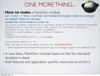 ONE MORE THING...
   • How                 to make a NextGen module
       git clone -r http://github.com/example42/puppet-modules-nextgen
       cd puppet-modules-nextgen
       Example42-tools/module_clone.sh
       This script creates a skeleton for a new module based on different Example42 foo module
       templates. Run it from the directory that contains the foo module (moduledir).
       By default it uses the "foo" module as template.
       Specify -t <source_module> to use a different template.
       Example:
       Example42-tools/module_clone.sh -t foo_webapp

       Source module template is foo
       Enter the name of the new module based on foo:                            mynewmodule
             E d i t my n e w m o d u l e / m a n i fe s t s / p a r a m s . p p t o m a n a g e s u p p o r t fo r d i f fe r e n t O S

   •A  new, basic, NextGen module based on the foo standard
     template is done.
   • Add features and application speciﬁc resources to enrich it



Wednesday, July 11, 12
 