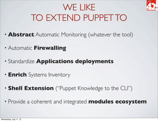 WE LIKE
                           TO EXTEND PUPPET TO
   • Abstract Automatic                Monitoring (whatever the tool)

   • Automatic              Firewalling

   • Standardize             Applications deployments

   • Enrich               Systems Inventory

   • Shell               Extension (“Puppet Knowledge to the CLI”)

   • Provide              a coherent and integrated modules ecosystem

Wednesday, July 11, 12
 