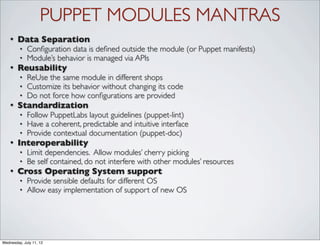 PUPPET MODULES MANTRAS
    •   Data Separation
         •   Conﬁguration data is deﬁned outside the module (or Puppet manifests)
         •   Module’s behavior is managed via APIs
    •   Reusability
         •   ReUse the same module in different shops
         •   Customize its behavior without changing its code
         •   Do not force how conﬁgurations are provided
    •   Standardization
         •   Follow PuppetLabs layout guidelines (puppet-lint)
         •   Have a coherent, predictable and intuitive interface
         •   Provide contextual documentation (puppet-doc)
    •   Interoperability
         •   Limit dependencies. Allow modules’ cherry picking
         •   Be self contained, do not interfere with other modules’ resources
    •   Cross Operating System support
         •   Provide sensible defaults for different OS
         •   Allow easy implementation of support of new OS




Wednesday, July 11, 12
 