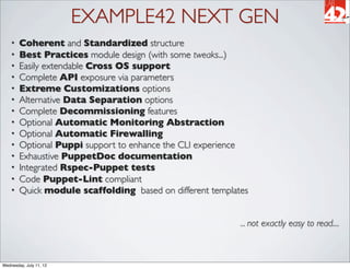 EXAMPLE42 NEXT GEN
    •   Coherent and Standardized structure
    •   Best Practices module design (with some tweaks...)
    •   Easily extendable Cross OS support
    •   Complete API exposure via parameters
    •   Extreme Customizations options
    •   Alternative Data Separation options
    •   Complete Decommissioning features
    •   Optional Automatic Monitoring Abstraction
    •   Optional Automatic Firewalling
    •   Optional Puppi support to enhance the CLI experience
    •   Exhaustive PuppetDoc documentation
    •   Integrated Rspec-Puppet tests
    •   Code Puppet-Lint compliant
    •   Quick module scaffolding based on different templates


                                                           ... not exactly easy to read....



Wednesday, July 11, 12
 