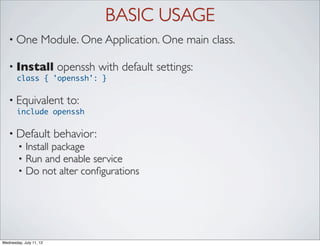 BASIC USAGE
   • One            Module. One Application. One main class.

   • Install             openssh with default settings:
       class { 'openssh': }

   • Equivalent            to:
       include openssh

   • Default             behavior:
        •   Install package
        •   Run and enable service
        •   Do not alter conﬁgurations




Wednesday, July 11, 12
 
