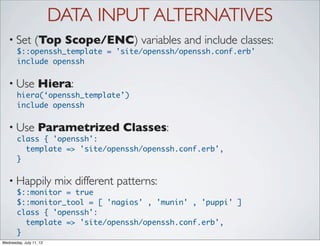 DATA INPUT ALTERNATIVES
   • Set         (Top Scope/ENC) variables and include classes:
       $::openssh_template = 'site/openssh/openssh.conf.erb'
       include openssh


   • Use           Hiera:
       hiera(‘openssh_template’)
       include openssh


   • Use           Parametrized Classes:
       class { 'openssh':
          template => 'site/openssh/openssh.conf.erb',
       }

   • Happily             mix different patterns:
       $::monitor = true
       $::monitor_tool = [ 'nagios' , 'munin' , 'puppi' ]
       class { 'openssh':
          template => 'site/openssh/openssh.conf.erb',
       }
Wednesday, July 11, 12
 
