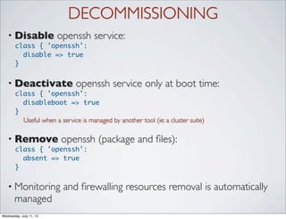 DECOMMISSIONING
   • Disable             openssh service:
       class { 'openssh':
         disable => true
       }


   • Deactivate               openssh service only at boot time:
       class { 'openssh':
         disableboot => true
       }
         Useful when a service is managed by another tool (ie: a cluster suite)

   • Remove              openssh (package and ﬁles):
       class { 'openssh':
         absent => true
       }

   • Monitoring           and ﬁrewalling resources removal is automatically
       managed
Wednesday, July 11, 12
 