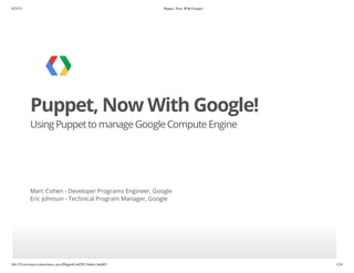 8/23/13 Puppet, Now With Google!
file:///Users/marccohen/marc-pres/PuppetConf2013/index.html#3 1/24
Puppet, Now With Google!
Using Puppetto manageGoogleComputeEngine
Marc Cohen - Developer Programs Engineer, Google
Eric Johnson - Technical Program Manager, Google
 