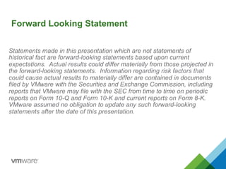 Forward Looking Statement
Statements made in this presentation which are not statements of
historical fact are forward-looking statements based upon current
expectations. Actual results could differ materially from those projected in
the forward-looking statements. Information regarding risk factors that
could cause actual results to materially differ are contained in documents
filed by VMware with the Securities and Exchange Commission, including
reports that VMware may file with the SEC from time to time on periodic
reports on Form 10-Q and Form 10-K and current reports on Form 8-K.
VMware assumed no obligation to update any such forward-looking
statements after the date of this presentation.
 
