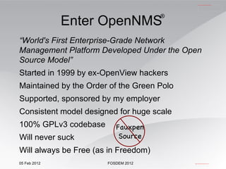 “ World's First Enterprise-Grade Network Management Platform Developed Under the Open Source Model” Started in 1999 by ex-OpenView hackers Maintained by the Order of the Green Polo Supported, sponsored by my employer Consistent model designed for huge scale 100% GPLv3 codebase Will never suck Will always be Free (as in Freedom) Enter OpenNMS   ® Fauxpen Source 
