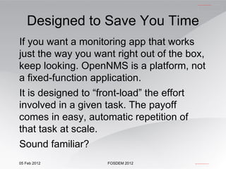If you want a monitoring app that works just the way you want right out of the box, keep looking. OpenNMS is a platform, not a fixed-function application. It is designed to “front-load” the effort involved in a given task. The payoff comes in easy, automatic repetition of that task at scale. Sound familiar? Designed to Save You Time 