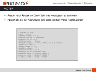 www.netways.de // blog.netways.de // @netways
We love Open Source
FACTER
￭ Puppet nutzt Facter um Daten über das Hostsystem zu sammeln
￭ Facter gibt bei der Ausführung eine Liste von Key-Value Paaren zurück
…
is_virtual => true
kernel => Linux
kernelmajversion => 3.2
kernelrelease => 3.2.0-4-amd64
kernelversion => 3.2.0
lsbdistcodename => wheezy
lsbdistdescription => Debian GNU/Linux 7.8 (wheezy)
lsbdistid => Debian
lsbdistrelease => 7.8
lsbmajdistrelease => 7
lsbminordistrelease => 8
macaddress => 02:00:0a:0a:00:48
macaddress_eth0 => 02:00:0a:0a:00:48
macaddress_eth1 => 02:00:64:00:00:02
macaddress_eth2 => 02:00:64:00:00:11
…
 