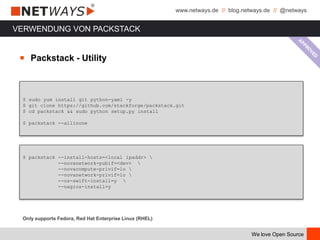 www.netways.de // blog.netways.de // @netways
We love Open Source
VERWENDUNG VON PACKSTACK
$ sudo yum install git python-yaml -y
$ git clone https://github.com/stackforge/packstack.git
$ cd packstack && sudo python setup.py install
$ packstack --allinone
Only supports Fedora, Red Hat Enterprise Linux (RHEL)
$ packstack --install-hosts=<local ipaddr> 
--novanetwork-pubif=<dev> 
--novacompute-privif=lo 
--novanetwork-privif=lo 
--os-swift-install=y 
--nagios-install=y
￭ Packstack - Utility
 
