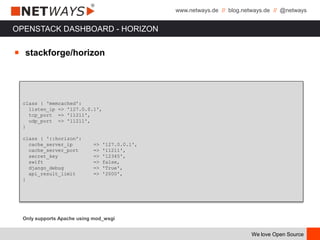 www.netways.de // blog.netways.de // @netways
We love Open Source
OPENSTACK DASHBOARD - HORIZON
￭ stackforge/horizon
class { 'memcached':
listen_ip => '127.0.0.1',
tcp_port => '11211',
udp_port => '11211',
}
class { '::horizon':
cache_server_ip => '127.0.0.1',
cache_server_port => '11211',
secret_key => '12345',
swift => false,
django_debug => 'True',
api_result_limit => '2000',
}
Only supports Apache using mod_wsgi
 