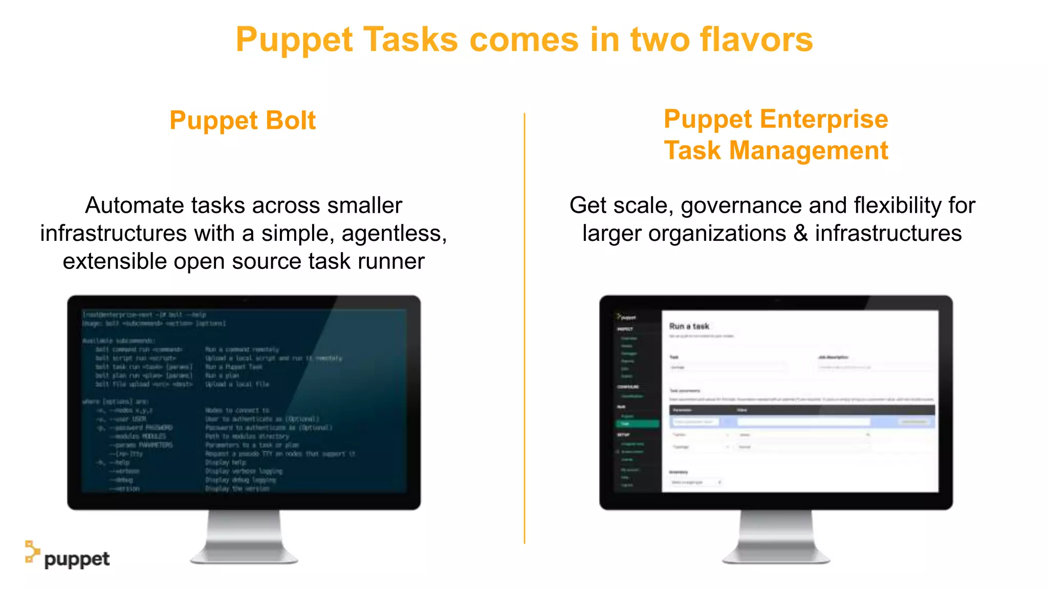 Puppet Bolt Puppet Enterprise
Task Management
Puppet Tasks comes in two flavors
Automate tasks across smaller
infrastructures with a simple, agentless,
extensible open source task runner
Get scale, governance and flexibility for
larger organizations & infrastructures
 