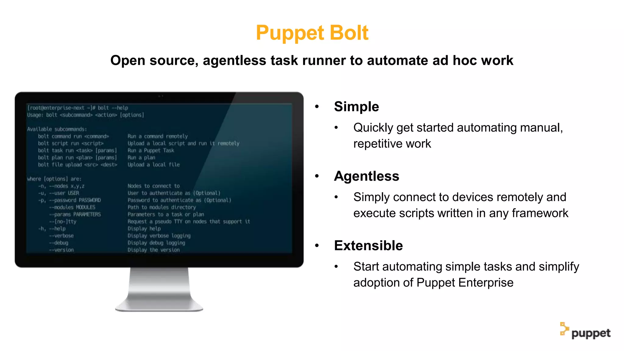Puppet Bolt
• Simple
• Quickly get started automating manual,
repetitive work
• Agentless
• Simply connect to devices remotely and
execute scripts written in any framework
• Extensible
• Start automating simple tasks and simplify
adoption of Puppet Enterprise
Open source, agentless task runner to automate ad hoc work
 
