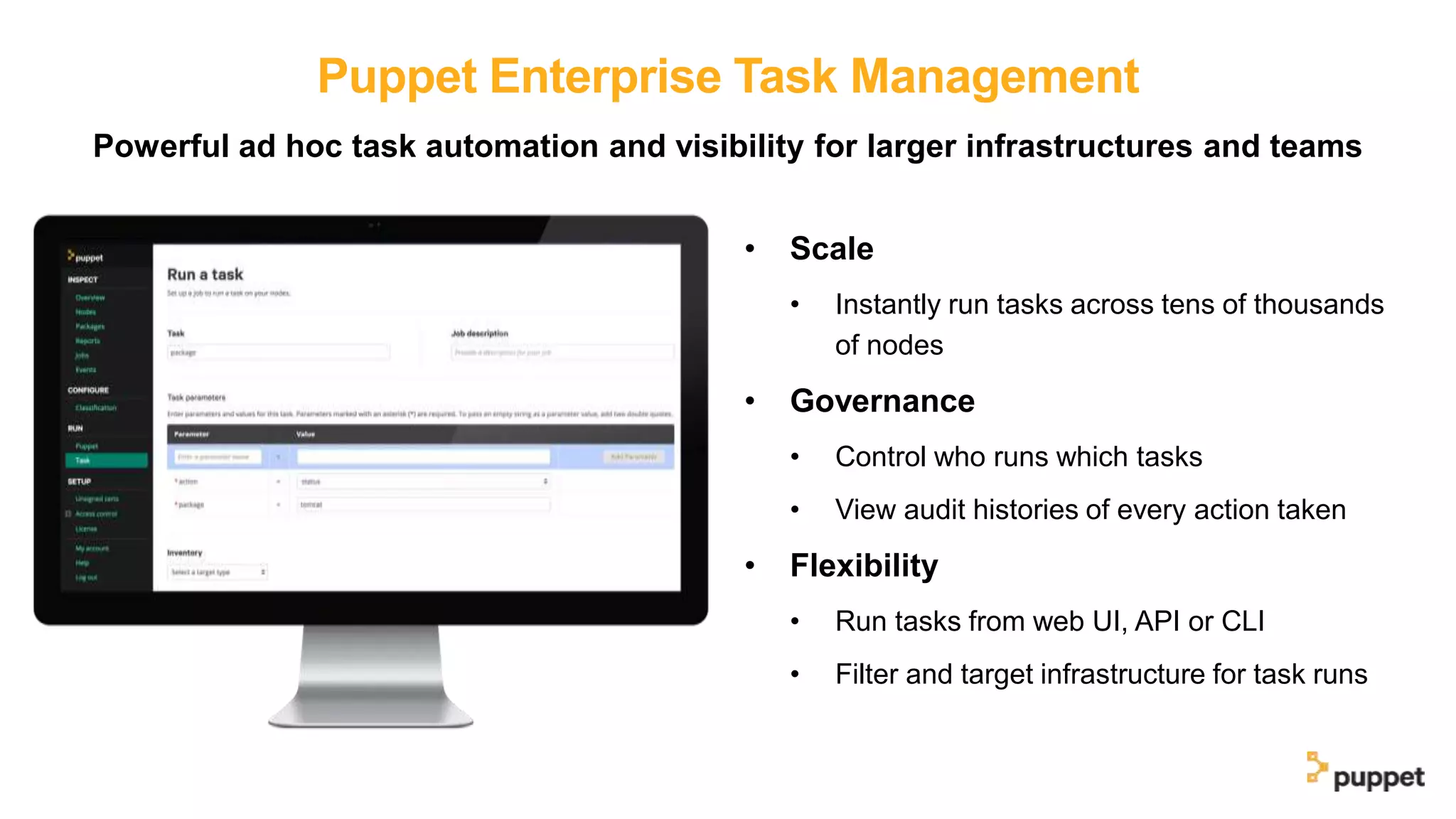 Puppet Enterprise Task Management
Powerful ad hoc task automation and visibility for larger infrastructures and teams
• Scale
• Instantly run tasks across tens of thousands
of nodes
• Governance
• Control who runs which tasks
• View audit histories of every action taken
• Flexibility
• Run tasks from web UI, API or CLI
• Filter and target infrastructure for task runs
 