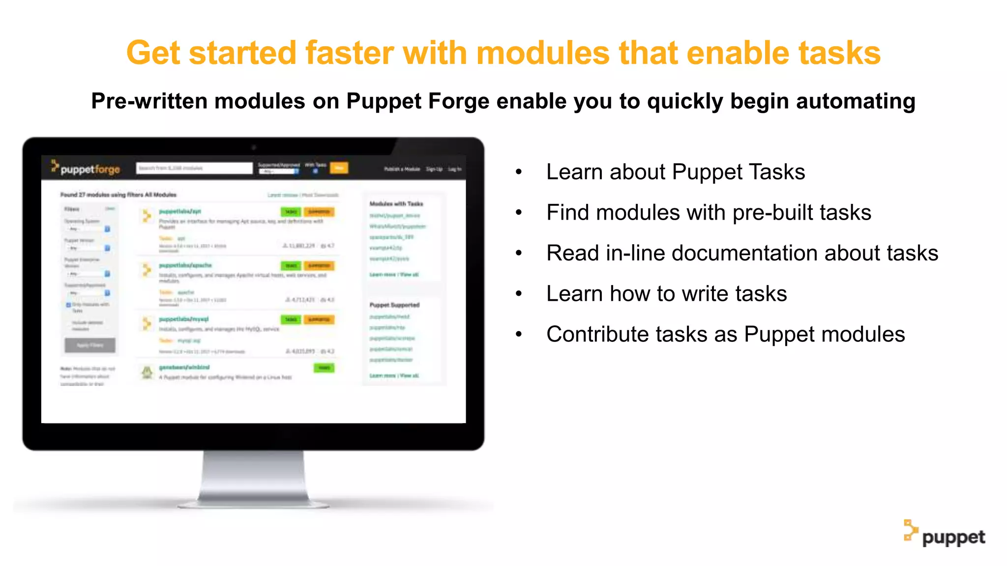 Get started faster with modules that enable tasks
Pre-written modules on Puppet Forge enable you to quickly begin automating
• Learn about Puppet Tasks
• Find modules with pre-built tasks
• Read in-line documentation about tasks
• Learn how to write tasks
• Contribute tasks as Puppet modules
 