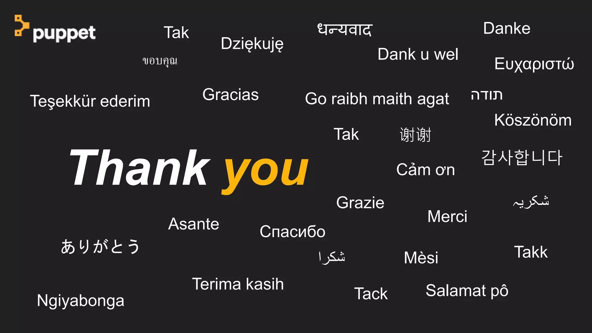 Thank you
Danke
‫شكرا‬
Tak
Terima kasih
Dank u wel
ありがとう
Merci
Gracias
Salamat pô
Ngiyabonga Tack
ขอบคุณ
Grazie
Takk
Teşekkür ederim
Dziękuję
Go raibh maith agat
Cảm ơn
‫شکریہ‬
Asante Cпасибо
谢谢
감사합니다
Köszönöm
धन्यवाद
‫תודה‬
Mèsi
Tak
Ευχαριστώ
 