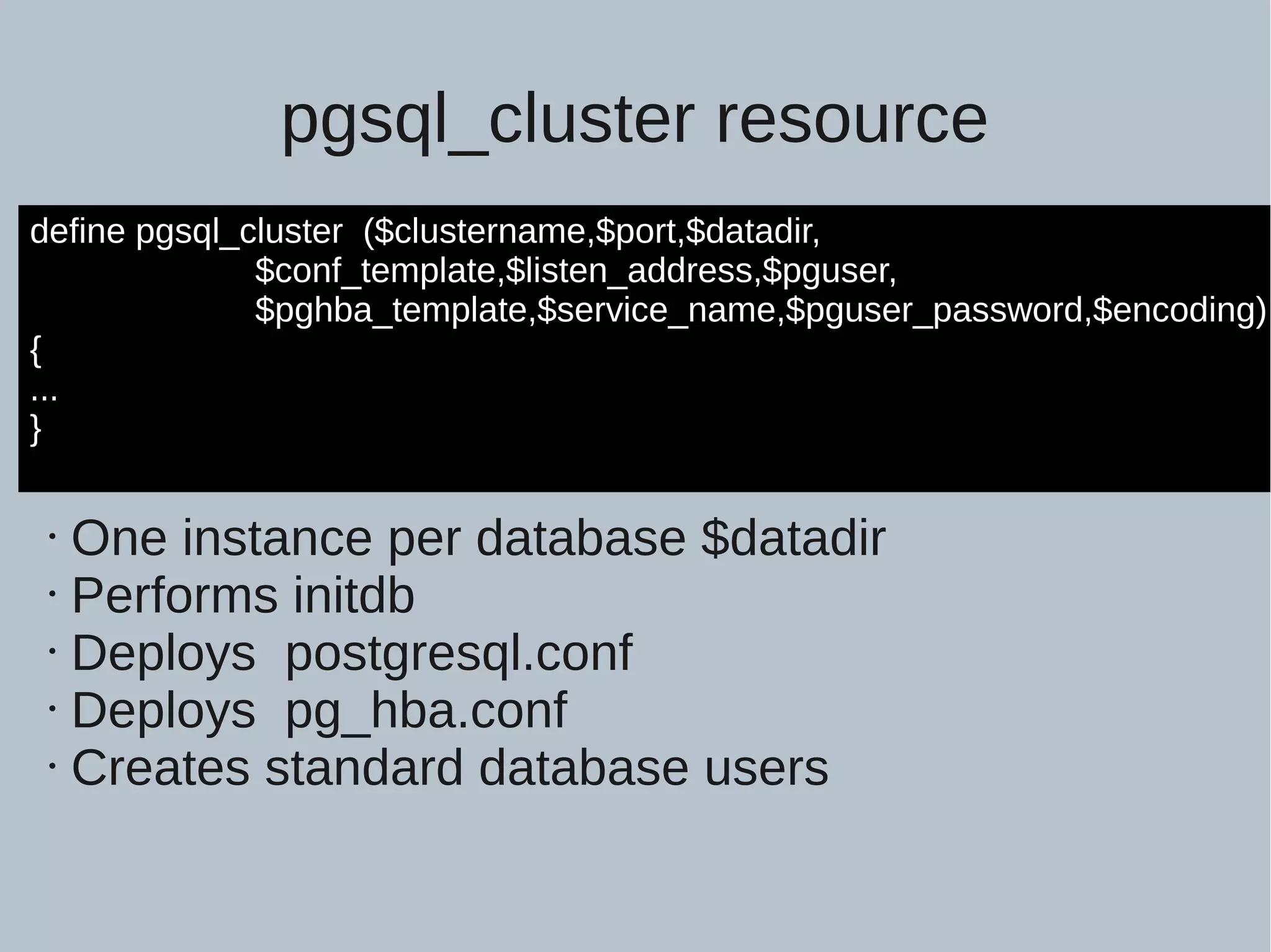pgsql_cluster resource define pgsql_cluster ($clustername,$port,$datadir, $conf_template,$listen_address,$pguser, $pghba_template,$service_name,$pguser_password,$encoding) { ... } • One instance per database $datadir • Performs initdb • Deploys postgresql.conf • Deploys pg_hba.conf • Creates standard database users 