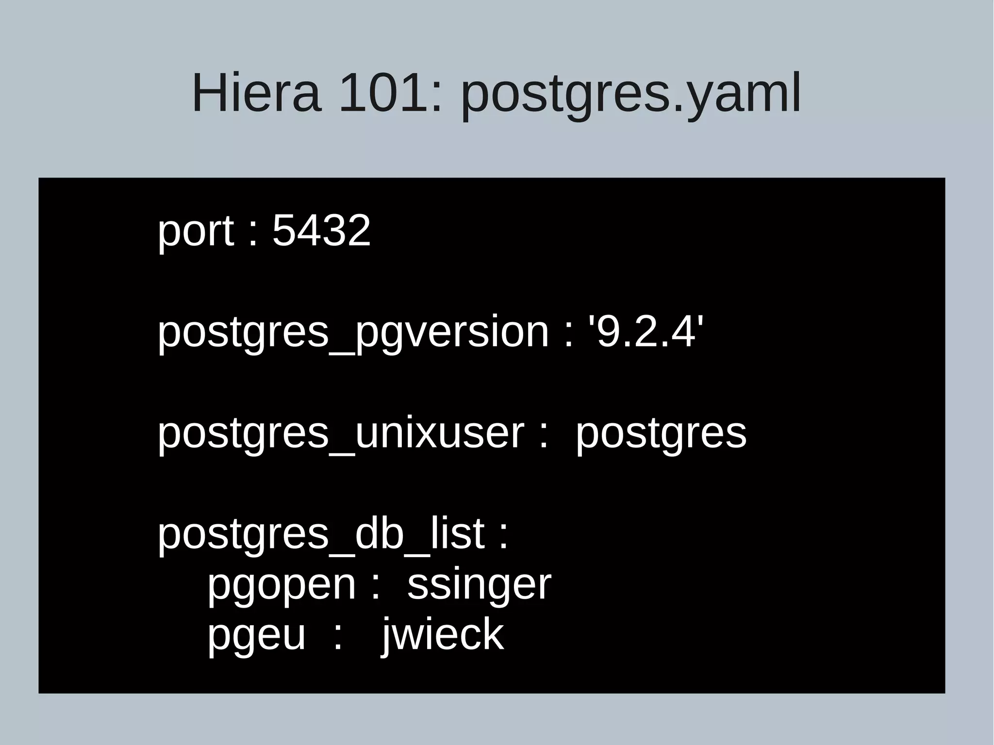 Hiera 101: postgres.yaml port : 5432 postgres_pgversion : '9.2.4' postgres_unixuser : postgres postgres_db_list : pgopen : ssinger pgeu : jwieck 