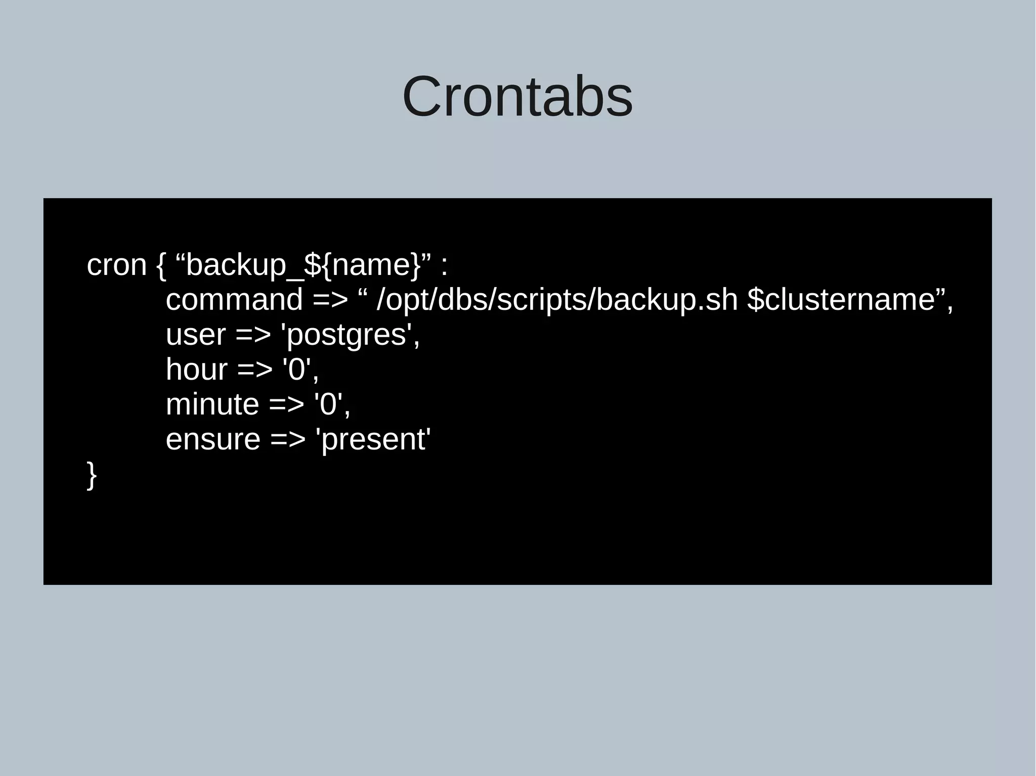 Crontabs cron { “backup_${name}” : command => “ /opt/dbs/scripts/backup.sh $clustername”, user => 'postgres', hour => '0', minute => '0', ensure => 'present' } 