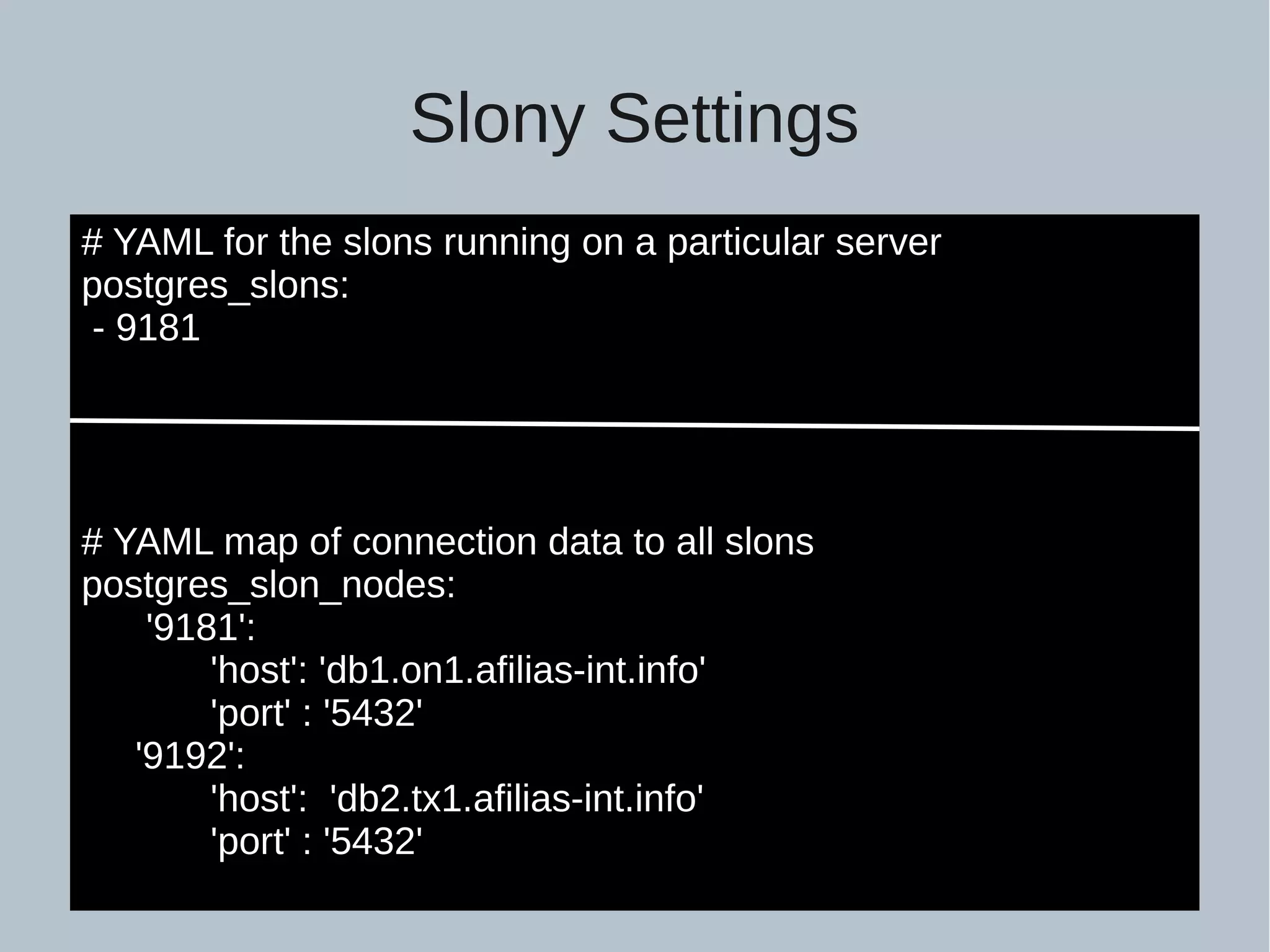 Slony Settings # YAML for the slons running on a particular server postgres_slons: - 9181 # YAML map of connection data to all slons postgres_slon_nodes: '9181': 'host': 'db1.on1.afilias-int.info' 'port' : '5432' '9192': 'host': 'db2.tx1.afilias-int.info' 'port' : '5432' 