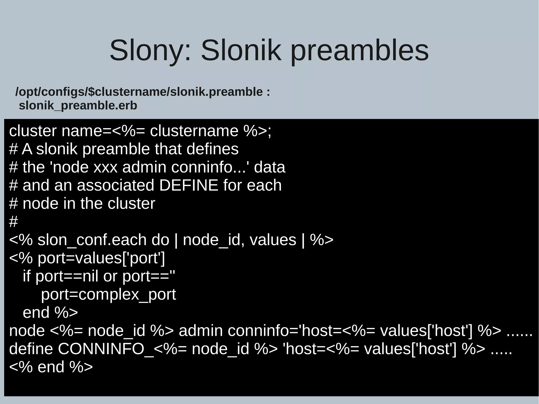 Slony: Slonik preambles cluster name=<%= clustername %>; # A slonik preamble that defines # the 'node xxx admin conninfo...' data # and an associated DEFINE for each # node in the cluster # <% slon_conf.each do | node_id, values | %> <% port=values['port'] if port==nil or port=='' port=complex_port end %> node <%= node_id %> admin conninfo='host=<%= values['host'] %> ...... define CONNINFO_<%= node_id %> 'host=<%= values['host'] %> ..... <% end %> /opt/configs/$clustername/slonik.preamble : slonik_preamble.erb 