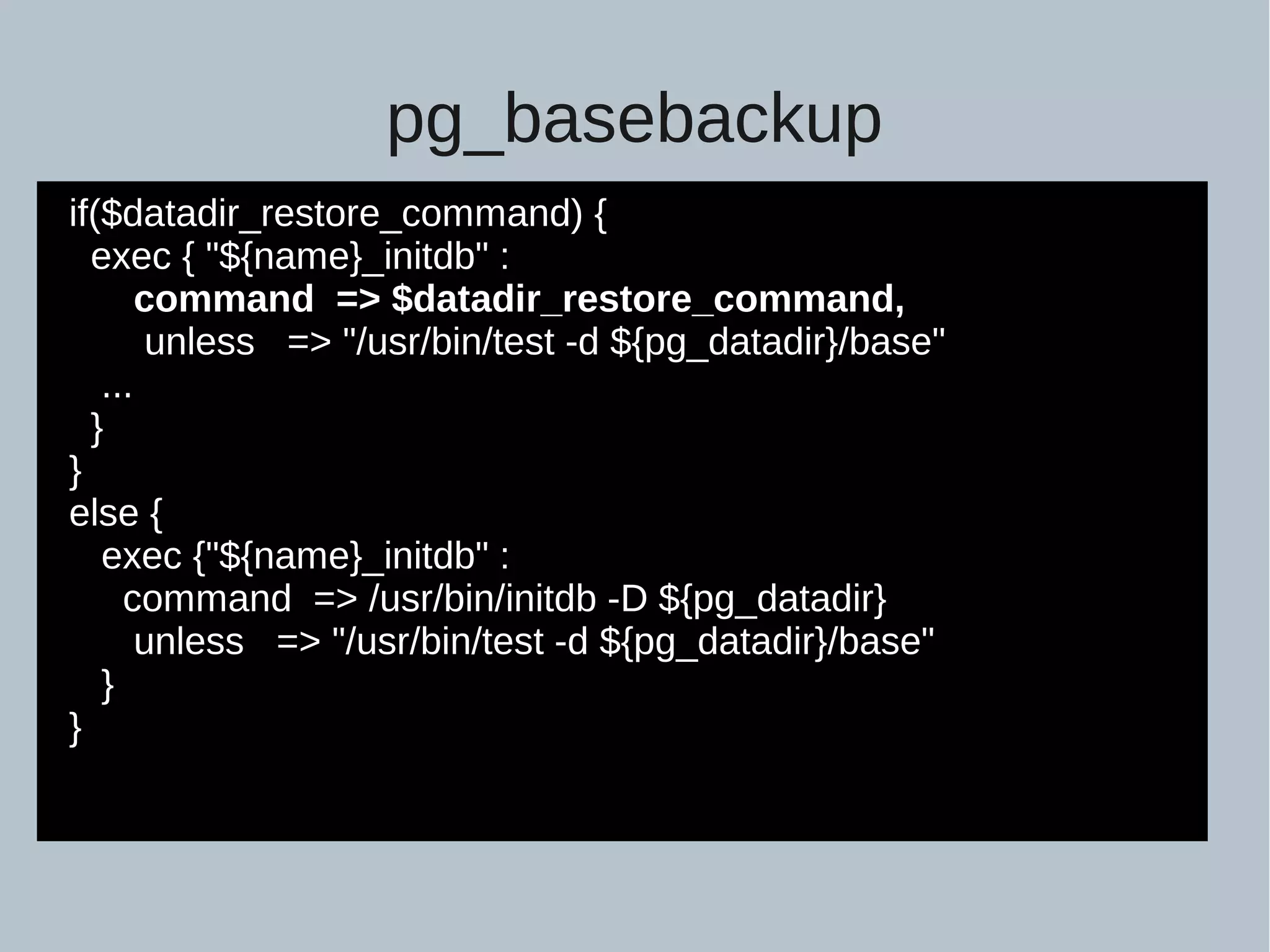 pg_basebackup if($datadir_restore_command) { exec { "${name}_initdb" : command => $datadir_restore_command, unless => "/usr/bin/test -d ${pg_datadir}/base" ... } } else { exec {"${name}_initdb" : command => /usr/bin/initdb -D ${pg_datadir} unless => "/usr/bin/test -d ${pg_datadir}/base" } } 