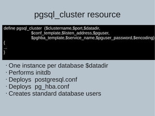 pgsql_cluster resource
define pgsql_cluster ($clustername,$port,$datadir,
$conf_template,$listen_address,$pguser,
$pghba_template,$service_name,$pguser_password,$encoding)
{
...
}
• One instance per database $datadir
• Performs initdb
• Deploys postgresql.conf
• Deploys pg_hba.conf
• Creates standard database users
 