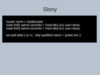 Slony
cluster name = mydbcluster
node 9181 admin conninfo = 'host=db1.on1 user=slony'
node 9182 admin conninfo = 'host=db2.on1 user=slony'
set add table ( id =1 , fully qualified name = 'public.foo' );
 