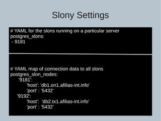 Slony Settings
# YAML for the slons running on a particular server
postgres_slons:
- 9181
# YAML map of connection data to all slons
postgres_slon_nodes:
'9181':
'host': 'db1.on1.afilias-int.info'
'port' : '5432'
'9192':
'host': 'db2.tx1.afilias-int.info'
'port' : '5432'
 