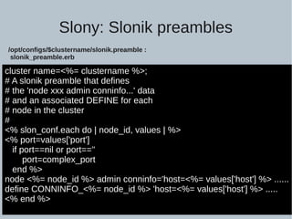 Slony: Slonik preambles
cluster name=<%= clustername %>;
# A slonik preamble that defines
# the 'node xxx admin conninfo...' data
# and an associated DEFINE for each
# node in the cluster
#
<% slon_conf.each do | node_id, values | %>
<% port=values['port']
if port==nil or port==''
port=complex_port
end %>
node <%= node_id %> admin conninfo='host=<%= values['host'] %> ......
define CONNINFO_<%= node_id %> 'host=<%= values['host'] %> .....
<% end %>
/opt/configs/$clustername/slonik.preamble :
slonik_preamble.erb
 