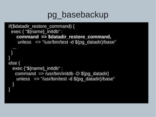 pg_basebackup
if($datadir_restore_command) {
exec { "${name}_initdb" :
command => $datadir_restore_command,
unless => "/usr/bin/test -d ${pg_datadir}/base"
...
}
}
else {
exec {"${name}_initdb" :
command => /usr/bin/initdb -D ${pg_datadir}
unless => "/usr/bin/test -d ${pg_datadir}/base"
}
}
 