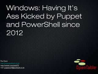 Windows: Having It’sWindows: Having It’s
Ass Kicked by PuppetAss Kicked by Puppet
and PowerShell sinceand PowerShell since
20122012
Paul StackPaul Stack
http://www.paulstack.co.ukhttp://www.paulstack.co.uk
http://twitter.com/stack72http://twitter.com/stack72
mail:mail: puppetconf@paulstack.co.ukpuppetconf@paulstack.co.uk
 