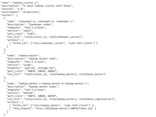 "name": "hadoop_cluster_a",
"description": "A small hadoop cluster with hbase",
"version": "1.0",
"environment": "production",
"servers": [
  {
     "name": "zookeeper-a, zookeeper-b, zookeeper-c",
     "description": "Zookeeper nodes",
     "template": "rhel-5.6-base",
     "service": "small",
     "port_rules": "2181",
     "run_list": "role[cluster_a], role[zookeeper_server]",
     "actions": [
       { "knife_ssh": ["role:zookeeper_server", "sudo chef-client"] }
     ]
  },
  {
     "name": "hadoop-master",
     "description": "Hadoop master node",
     "template": "rhel-5.6-base",
     "service": "large",
     "networks": "app-net, storage-net",
     "port_rules": "50070, 50030, 60010",
     "run_list": "role[cluster_a], role[hadoop_master], role[hbase_master]"
  },
  {
     "name": "hadoop-worker-a hadoop-worker-b hadoop-worker-c",
     "description": "Hadoop worker nodes",
     "template": "rhel-5.6-base",
     "service": "medium",
     "port_rules": "50075, 50060, 60030",
     "run_list": "role[cluster_a], role[hadoop_worker], role[hbase_regionserver]",
     "actions": [
       { "knife_ssh": ["role:hadoop_master", "sudo chef-client"] },
       { "http_request": "http://${hadoop-master}:50070/index.jsp" }
     ]
  }
 