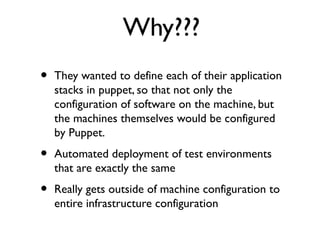 Why???
•   They wanted to define each of their application
    stacks in puppet, so that not only the
    configuration of software on the machine, but
    the machines themselves would be configured
    by Puppet.
•   Automated deployment of test environments
    that are exactly the same
•   Really gets outside of machine configuration to
    entire infrastructure configuration
 