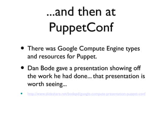 ...and then at
                PuppetConf
• There was Google Compute Engine types
    and resources for Puppet.
• Dan Bode gave a presentation showing off
    the work he had done... that presentation is
    worth seeing...
•   http://www.slideshare.net/bodepd/google-compute-presentation-puppet-conf
 