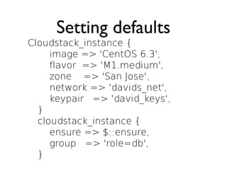 Setting defaults
Cloudstack_instance {
     image => 'CentOS 6.3',
     flavor => 'M1.medium',
     zone => 'San Jose',
     network => 'davids_net',
     keypair => 'david_keys',
  }
  cloudstack_instance {
     ensure => $::ensure,
     group => 'role=db',
  }
 