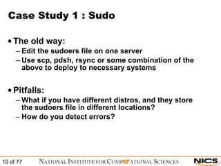 Case Study 1 : Sudo The old way: Edit the sudoers file on one server Use scp, pdsh, rsync or some combination of the above to deploy to necessary systems Pitfalls: What if you have different distros, and they store the sudoers file in different locations? How do you detect errors? 