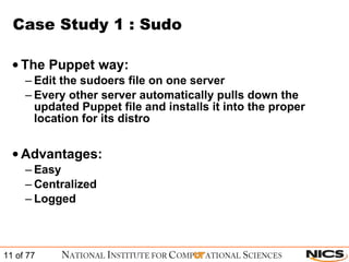 Case Study 1 : Sudo The Puppet way: Edit the sudoers file on one server Every other server automatically pulls down the updated Puppet file and installs it into the proper location for its distro Advantages: Easy Centralized Logged 