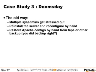 Case Study 3 : Doomsday The old way: Multiple sysadmins get stressed out Reinstall the server and reconfigure by hand Restore Apache configs by hand from tape or other backup (you did backup right?) 
