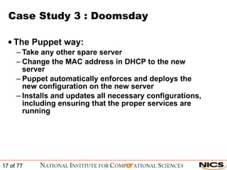 Case Study 3 : Doomsday The Puppet way: Take any other spare server Change the MAC address in DHCP to the new server Puppet automatically enforces and deploys the new configuration on the new server Installs and updates all necessary configurations, including ensuring that the proper services are running 