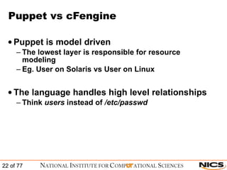 Puppet vs cFengine Puppet is model driven  The lowest layer is responsible for resource modeling Eg. User on Solaris vs User on Linux The language handles high level relationships Think  users  instead of  /etc/passwd 