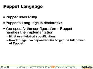 Puppet Language Puppet uses Ruby Puppet’s Language is declarative You specify the configuration – Puppet handles the implementation Must use detailed specification Need things like dependencies to get the full power of Puppet 