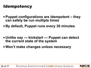 Idempotency Puppet configurations are idempotent – they can safely be run multiple times By default, Puppet runs every 30 minutes Unlike say --- kickstart --- Puppet can detect the current state of the system Won’t make changes unless necessary 