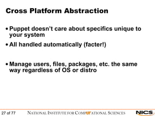 Cross Platform Abstraction Puppet doesn’t care about specifics unique to your system All handled automatically (facter!) Manage users, files, packages, etc. the same way regardless of OS or distro  
