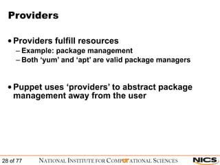 Providers Providers fulfill resources Example: package management Both ‘yum’ and ‘apt’ are valid package managers Puppet uses ‘providers’ to abstract package management away from the user 