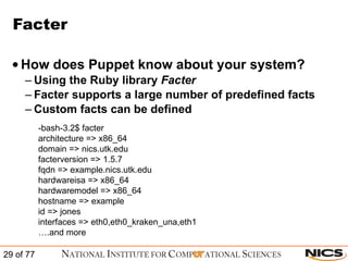 Facter How does Puppet know about your system? Using the Ruby library  Facter Facter supports a large number of predefined facts Custom facts can be defined   -bash-3.2$ facter architecture => x86_64 domain => nics.utk.edu facterversion => 1.5.7 fqdn => example.nics.utk.edu hardwareisa => x86_64 hardwaremodel => x86_64 hostname => example id => jones interfaces => eth0,eth0_kraken_una,eth1 … .and more 